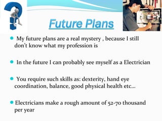  My future plans are a real mystery , because I still

don’t know what my profession is

 In the future I can probably see myself as a Electrician
 You require such skills as: dexterity, hand eye

coordination, balance, good physical health etc…

Electricians make a rough amount of 52-70 thousand

per year

 