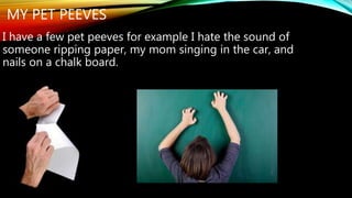 MY PET PEEVES 
I have a few pet peeves for example I hate the sound of 
someone ripping paper, my mom singing in the car, and 
nails on a chalk board. 
 