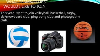 WHAT TEAMS/CLUBS 
WOULD I LIKE TO JOIN 
This year I want to join volleyball, basketball, rugby, 
ski/snowboard club, ping pong club and photography 
club. 
 