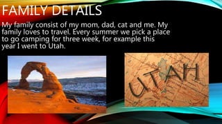 FAMILY DETAILS 
My family consist of my mom, dad, cat and me. My 
family loves to travel. Every summer we pick a place 
to go camping for three week, for example this 
year I went to Utah. 
 