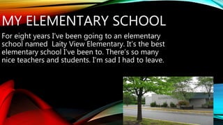 MY ELEMENTARY SCHOOL 
For eight years I’ve been going to an elementary 
school named Laity View Elementary. It’s the best 
elementary school I’ve been to. There’s so many 
nice teachers and students. I’m sad I had to leave. 
 