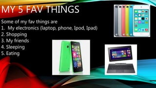 MY 5 FAV THINGS 
Some of my fav things are 
1. My electronics (laptop, phone, Ipod, Ipad) 
2. Shopping 
3. My friends 
4. Sleeping 
5. Eating 
 
