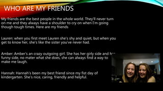 WHO ARE MY FRIENDS 
My friends are the best people in the whole world. They’ll never turn 
on me and they always have a shoulder to cry on when I’m going 
though tough times. Here are my friends 
Lauren: when you first meet Lauren she’s shy and quiet, but when you 
get to know her, she’s like the sister you’ve never had. 
Amber: Amber’s an crazy outgoing girl. She has her girly side and her 
funny side, no mater what she does, she can always find a way to 
make me laugh. 
Hannah: Hannah’s been my best friend since my fist day of 
kindergarten. She’s nice, caring, friendly and helpful. 
 