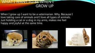 WHAT I WANT TO BE WHEN I 
GROW UP 
When I grow up I want to be a veterinarian. Why. Because I 
love taking care of animals and I love all types of animals. 
Just holding a cat or a dog in my arms, makes me feel 
happy and joyful at the same time. 
 