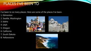 PLACES I’VE BEEN TO 
I’ve been to so many places. Here are some of the places I’ve been. 
1. Edmonton 
2. Seattle, Washington 
3. Idaho 
4. Utah 
5. Oregon 
6. California 
7. South Dakota 
8. Yellowstone 
 
