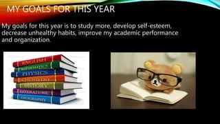 MY GOALS FOR THIS YEAR 
My goals for this year is to study more, develop self-esteem, 
decrease unhealthy habits, improve my academic performance 
and organization. 
 