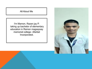 All About Me
I'm Mamon, Razen jay P.
taking up bachelor of elementary
education in Ramon magsaysay
memorial college –Marbel
Incorporated.
 