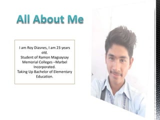 I am Roy Diasnes, I am 23 years
old.
Student of Ramon Magsaysay
Memorial Colleges –Marbel
Incorporated.
Taking Up Bachelor of Elementary
Education.
 