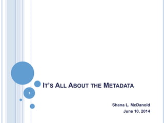 IT’S ALL ABOUT THE METADATA
Shana L. McDanold
June 10, 2014
1
 