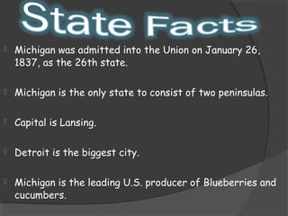    Michigan was admitted into the Union on January 26,
    1837, as the 26th state.

   Michigan is the only state to consist of two peninsulas.

   Capital is Lansing.

   Detroit is the biggest city.

   Michigan is the leading U.S. producer of Blueberries and
    cucumbers.
 
