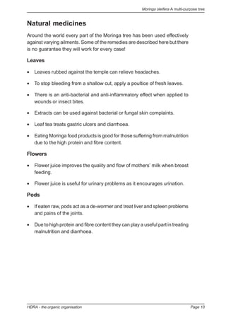 Moringa oleifera A multi-purpose tree
HDRA - the organic organisation Page 10
Natural medicines
Around the world every part of the Moringa tree has been used effectively
against varying ailments. Some of the remedies are described here but there
is no guarantee they will work for every case!
Leaves
• Leaves rubbed against the temple can relieve headaches.
• To stop bleeding from a shallow cut, apply a poultice of fresh leaves.
• There is an anti-bacterial and anti-inflammatory effect when applied to
wounds or insect bites.
• Extracts can be used against bacterial or fungal skin complaints.
• Leaf tea treats gastric ulcers and diarrhoea.
• Eating Moringa food products is good for those suffering from malnutrition
due to the high protein and fibre content.
Flowers
• Flower juice improves the quality and flow of mothers’ milk when breast
feeding.
• Flower juice is useful for urinary problems as it encourages urination.
Pods
• If eaten raw, pods act as a de-wormer and treat liver and spleen problems
and pains of the joints.
• Due to high protein and fibre content they can play a useful part in treating
malnutrition and diarrhoea.
 