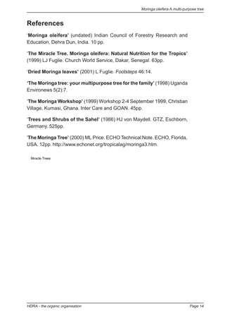 Moringa oleifera A multi-purpose tree
HDRA - the organic organisation Page 14
References
‘Moringa oleifera’ (undated) Indian Council of Forestry Research and
Education, Dehra Dun, India. 10 pp.
‘The Miracle Tree. Moringa oleifera: Natural Nutrition for the Tropics’
(1999) LJ Fuglie. Church World Service, Dakar, Senegal. 63pp.
‘Dried Moringa leaves’ (2001) L Fuglie. Footsteps 46:14.
‘The Moringa tree: your multipurpose tree for the family’ (1998) Uganda
Environews 5(2):7.
‘The Moringa Workshop’ (1999) Workshop 2-4 September 1999, Christian
Village, Kumasi, Ghana. Inter Care and GOAN. 45pp.
‘Trees and Shrubs of the Sahel’ (1986) HJ von Maydell. GTZ, Eschborn,
Germany. 525pp.
‘The Moringa Tree’ (2000) ML Price. ECHO Technical Note. ECHO, Florida,
USA. 12pp. http://www.echonet.org/tropicalag/moringa3.htm.
Miracle Trees
 