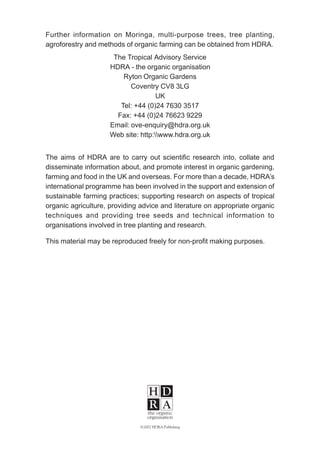 Further information on Moringa, multi-purpose trees, tree planting,
agroforestry and methods of organic farming can be obtained from HDRA.
The Tropical Advisory Service
HDRA - the organic organisation
Ryton Organic Gardens
Coventry CV8 3LG
UK
Tel: +44 (0)24 7630 3517
Fax: +44 (0)24 76623 9229
Email: ove-enquiry@hdra.org.uk
Web site: http:www.hdra.org.uk
The aims of HDRA are to carry out scientific research into, collate and
disseminate information about, and promote interest in organic gardening,
farming and food in the UK and overseas. For more than a decade, HDRA’s
international programme has been involved in the support and extension of
sustainable farming practices; supporting research on aspects of tropical
organic agriculture, providing advice and literature on appropriate organic
techniques and providing tree seeds and technical information to
organisations involved in tree planting and research.
This material may be reproduced freely for non-profit making purposes.
©2002 HDRA Publishing
 