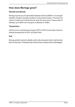 Moringa oleifera A multi-purpose tree
HDRA - the organic organisation Page 2
How does Moringa grow?
Rainfall and altitude
Moringa requires an annual rainfall of between 250 and 3000mm. It is drought
resistant, though in drought conditions it may loose its leaves. This does not
mean it is dead and it should recover when the rains arrive. It grows best at
altitudes up to 600m but it will grow at altitutes of 1000m.
Temperature
It will survive in a temperature range of 25ºC to 40ºC but has been known to
tolerate temperatures of 48ºC and light frosts.
Soil
Moringa prefers neutral to slightly acidic soils and grows best in well-drained
loam to clay-loam. It tolerates clay soils but does not grow well if waterlogged.
 