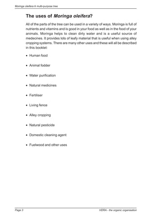 Moringa oleifera A multi-purpose tree
Page 3 HDRA - the organic organisation
The uses of Moringa oleifera?
All of the parts of the tree can be used in a variety of ways. Moringa is full of
nutrients and vitamins and is good in your food as well as in the food of your
animals. Moringa helps to clean dirty water and is a useful source of
medecines. It provides lots of leafy material that is useful when using alley
cropping systems. There are many other uses and these will all be described
in this booklet:
• Human food
• Animal fodder
• Water purification
• Natural medicines
• Fertiliser
• Living fence
• Alley cropping
• Natural pesticide
• Domestic cleaning agent
• Fuelwood and other uses
 
