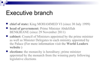 Executive branch
 chief of state: King MOHAMMED VI (since 30 July 1999)
 head of government: Prime Minister Abdelillah
BENKIRANE (since 29 November 2011)
 cabinet: Council of Ministers appointed by the prime minister
as well as Minister Delegates to each ministry appointed by
the Palace (For more information visit the World Leaders
website )
 elections: the monarchy is hereditary; prime minister
appointed by the monarch from the winning party following
legislative elections
 