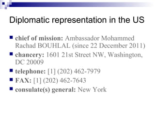 Diplomatic representation in the US
 chief of mission: Ambassador Mohammed
Rachad BOUHLAL (since 22 December 2011)
 chancery: 1601 21st Street NW, Washington,
DC 20009
 telephone: [1] (202) 462-7979
 FAX: [1] (202) 462-7643
 consulate(s) general: New York
 