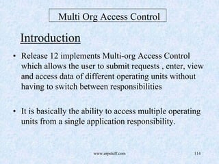 www.erpstuff.com 114
Multi Org Access Control
Introduction
• Release 12 implements Multi-org Access Control
which allows the user to submit requests , enter, view
and access data of different operating units without
having to switch between responsibilities
• It is basically the ability to access multiple operating
units from a single application responsibility.
 