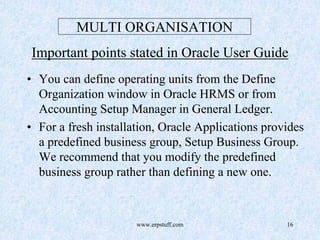 www.erpstuff.com 16
MULTI ORGANISATION
Important points stated in Oracle User Guide
• You can define operating units from the Define
Organization window in Oracle HRMS or from
Accounting Setup Manager in General Ledger.
• For a fresh installation, Oracle Applications provides
a predefined business group, Setup Business Group.
We recommend that you modify the predefined
business group rather than defining a new one.
 