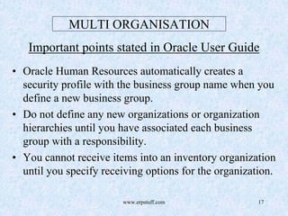www.erpstuff.com 17
MULTI ORGANISATION
Important points stated in Oracle User Guide
• Oracle Human Resources automatically creates a
security profile with the business group name when you
define a new business group.
• Do not define any new organizations or organization
hierarchies until you have associated each business
group with a responsibility.
• You cannot receive items into an inventory organization
until you specify receiving options for the organization.
 