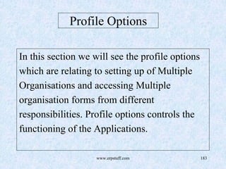 www.erpstuff.com 183
Profile Options
In this section we will see the profile options
which are relating to setting up of Multiple
Organisations and accessing Multiple
organisation forms from different
responsibilities. Profile options controls the
functioning of the Applications.
 