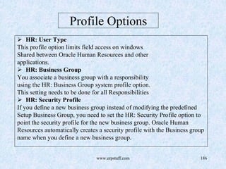 www.erpstuff.com 186
Profile Options
HR: User Type
This profile option limits field access on windows
Shared between Oracle Human Resources and other
applications.
HR: Business Group
You associate a business group with a responsibility
using the HR: Business Group system profile option.
This setting needs to be done for all Responsibilities
HR: Security Profile
If you define a new business group instead of modifying the predefined
Setup Business Group, you need to set the HR: Security Profile option to
point the security profile for the new business group. Oracle Human
Resources automatically creates a security profile with the Business group
name when you define a new business group.
 