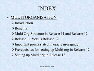 www.erpstuff.com 2
INDEX
• MULTI ORGANISATION
Introduction
Benefits
Multi Org Structure in Release 11 and Release 12
Release 11 Versus Release 12
Important points stated in oracle user guide
Prerequisites for setting up Multi org in Release 12
Setting up Multi org in Release 12
 