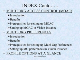 www.erpstuff.com 3
INDEX Contd…..
• MULTI ORG ACCESS CONTROL (MOAC)
Introduction
Benefits
Prerequisites for setting up MOAC
Setting up MOAC in Vision Instance
• MULTI ORG PREFERENCES
Introduction
Benefits
Prerequisites for setting up Multi Org Preferences
Setting up MO preferences in Vision Instance
• PROFILE OPTIONS AT A GLANCE
 