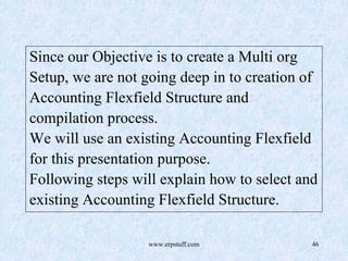 www.erpstuff.com 46
Since our Objective is to create a Multi org
Setup, we are not going deep in to creation of
Accounting Flexfield Structure and
compilation process.
We will use an existing Accounting Flexfield
for this presentation purpose.
Following steps will explain how to select and
existing Accounting Flexfield Structure.
 