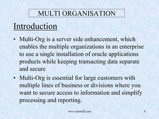 www.erpstuff.com 6
MULTI ORGANISATION
Introduction
• Multi-Org is a server side enhancement, which
enables the multiple organizations in an enterprise
to use a single installation of oracle applications
products while keeping transacting data separate
and secure
• Multi-Org is essential for large customers with
multiple lines of business or divisions where you
want to secure access to information and simplify
processing and reporting.
 