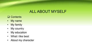 ALL ABOUT MYSELF
 Contents
• My name
• My family
• My country
• My education
• What i like best
• About my character
 