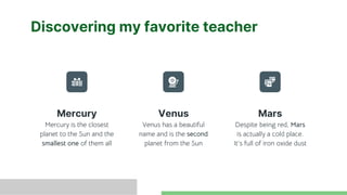 Discovering my favorite teacher
Mercury is the closest
planet to the Sun and the
smallest one of them all
Venus has a beautiful
name and is the second
planet from the Sun
Despite being red, Mars
is actually a cold place.
It’s full of iron oxide dust
Mercury Venus Mars
 