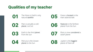 Qualities of my teacher
Jupiter is the biggest
planet of them all
Mars is actually a cold
planet, not hot
Ceres is located in the
main asteroid belt
The Moon is Earth’s only
natural satellite
Earth is the third planet
from the Sun
Mercury is the closest
planet to the Sun
01
02
03
04
05
Neptune is the farthest
planet from the Sun
06
Pluto is now considered a
dwarf planet
07
08
 