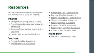 Did you like the resources on this template?
Get them for free at our other websites:
Photos
● Smiley teacher posing next to students
● Free photo medium shot man writing on
whiteboard
● Senior professor standing behind desk in
classroom
● Medium shot woman teaching lesson
Vectors
● Formula Semi Flat Illustrations
● Webinar Semi Flat Illustrations
Resources
● Mathematics Semi Flat Illustrations
● Teaching Semi Flat Illustrations
● Teacher student Semi Flat Illustrations
● Classroom Semi Flat Illustrations
● Teacher Semi Flat Illustrations
● Professor Semi Flat Illustrations
● Teachers' Day Semi Flat Illustrations
● Education Semi Flat Illustrations
Icons pack
● Icon Pack: Teachers Day | Filled
 
