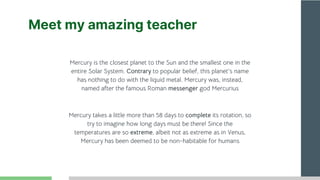 Meet my amazing teacher
Mercury takes a little more than 58 days to complete its rotation, so
try to imagine how long days must be there! Since the
temperatures are so extreme, albeit not as extreme as in Venus,
Mercury has been deemed to be non-habitable for humans
Mercury is the closest planet to the Sun and the smallest one in the
entire Solar System. Contrary to popular belief, this planet's name
has nothing to do with the liquid metal. Mercury was, instead,
named after the famous Roman messenger god Mercurius
 