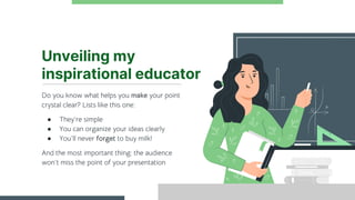 Unveiling my
inspirational educator
Do you know what helps you make your point
crystal clear? Lists like this one:
● They’re simple
● You can organize your ideas clearly
● You’ll never forget to buy milk!
And the most important thing: the audience
won’t miss the point of your presentation
 
