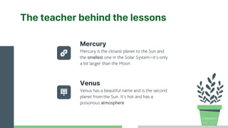 The teacher behind the lessons
Venus has a beautiful name and is the second
planet from the Sun. It’s hot and has a
poisonous atmosphere
Mercury is the closest planet to the Sun and
the smallest one in the Solar System—it’s only
a bit larger than the Moon
Mercury
Venus
 