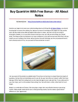 Buy Quantrim With Free Bonus - All About
                 Natox
_____________________________________________________________________________________

             By Standy jhon - http://www.healthe.mobi/natox-botox-alternative/



Anytime you begin to increase your understanding about such things like all about Natox, you should
be prepared to uncover the iceberg. Our decision to research and explore this began one day just like
yours did.We really do like offering helpful information to others, and that is all we are trying to
accomplish. Besides, it is in your best interest to be here since you will see some things you should
avoid. The thing we like to emphasize is to have confidence in your self because very often that is all you
need.If you are confident, then there will just be less that will intimidate you.Are you prepared now to
start a beauty routine? If so, are you aware of how and where to start?




 Are you aware of the products available today? If you have no clue how to answer these last couple of
questions, the tips that are listed below are for you.Air dry your hair often so it doesn't suffer from heat
damage. All the heat from styling tools can do major damage to your scalp and hair. If you really want to
use a hair dryer, put it on the weakest heat setting. Your hair will retain a softer, silkier look for much
longer.

Beauty is a combination of factors. Skin care plays a large role in any effective beauty or grooming
routine. Many people overlook skin care in their grooming routine, but this makes a great deal of
difference in your appearance.
 