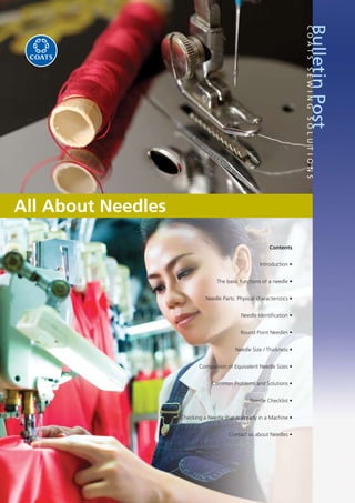 All About Needles
BulletinPostCOATSSEWINGSOLUTIONS
Contents
Introduction •
The basic functions of a needle •
Needle Parts: Physical characteristics •
Needle Identiﬁcation •
Round Point Needles •
Needle Size / Thickness •
Comparison of Equivalent Needle Sizes •
Common Problems and Solutions •
Needle Checklist •
Checking a Needle that is already in a Machine •
Contact us about Needles •
 