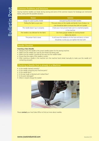 BulletinPost Sewing machine needles can break during sewing and some of the common reasons for breakage are mentioned
below, along with the possible solutions:
Please contact your local Sales Ofﬁce to ﬁnd out more about needles.
Common Problems and Solutions
Inserting a New Needle
•
•
•
•
•
Needle Checklist
www.coatsindustrial.com November 2014
Reason
Usage of a poor quality needle
Pulling the fabric as you sew
The needle doesn’t go in properly
The needle is too delicate for the fabric
The presser foot is loose
Solution
Use good quality branded needles
This puts stress on the needle and bends it out of place; so,
care should be taken to ensure the cloth isn’t pulled
Check your manual and make sure it is inserted properly
in the machine
Use heavy gauge needles for sewing heavier
fabrics like denim
It will cause the needle to hit the foot and bend, so there
should be a screw you can tighten the foot with
•
•
•
•
•
•
Checking a Needle that is already in a Machine
Always ensure the needle is the correct needle system for the sewing machine
Make sure the needle size / eye ﬁts the thread size being used
Make sure the needle is pushed all the way into the needle holder
Ensure that the angle of the needle is correct
After inserting a needle in the machine turn the machine hand wheel manually to make sure the needle isn't
contacting any parts
Is the needle inserted correctly?
Is the needle contacting any machine parts?
Is the needle bent?
Is the eye rough or blocked with melted ﬁbre?
Is the point damaged?
When in doubt change the needle!
 
