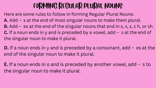 Here are some rules to follow in forming Regular Plural Nouns:
A. Add – s at the end of most singular nouns to make them plural.
B. Add – es at the end of the singular nouns that end in s, x, z, c h, or sh.
C. If a noun ends in y and is preceded by a vowel, add – s at the end of
the singular noun to make it plural.
D. If a noun ends in y and is preceded by a consonant, add – es at the
end of the singular noun to make it plural.
E. If a noun ends in o and is preceded by another vowel, add – s to
the singular noun to make it plural.
 