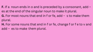 F. If a noun ends in o and is preceded by a consonant, add –
es at the end of the singular noun to make it plural.
G. For most nouns that end in f or fe, add – s to make them
plural.
H. For some nouns that end in f or fe, change f or f e to v and
add – es to make them plural.
 
