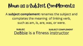 A subject complement renames the subject and
completes the meaning of linking verb,
such as am, is, are, was, or were.
Debbie is a fitness instructor
SUBJEC
T
SUBJECT COMPLEMENT
 