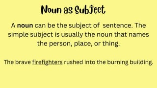A noun can be the subject of sentence. The
simple subject is usually the noun that names
the person, place, or thing.
The brave firefighters rushed into the burning building.
 