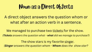 A direct object answers the question whom or
what after an action verb in a sentence.
We managed to purchase two tickets for the show.
(Tickets answers the question what - what did we manage to purchase?)
The show stars is my favorite singer.
(Singer answers the question whom - Whom does the show star?
 