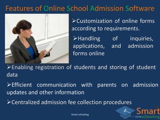 Smart schooling
Features of Online School Admission Software
Customization of online forms
according to requirements.
Handling of inquiries,
applications, and admission
forms online
Enabling registration of students and storing of student
data
Efficient communication with parents on admission
updates and other information
Centralized admission fee collection procedures
 