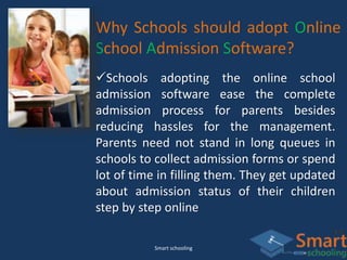 Smart schooling
Why Schools should adopt Online
School Admission Software?
Schools adopting the online school
admission software ease the complete
admission process for parents besides
reducing hassles for the management.
Parents need not stand in long queues in
schools to collect admission forms or spend
lot of time in filling them. They get updated
about admission status of their children
step by step online
 