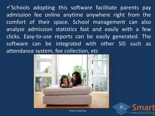Smart schooling
Schools adopting this software facilitate parents pay
admission fee online anytime anywhere right from the
comfort of their space. School management can also
analyze admission statistics fast and easily with a few
clicks. Easy-to-use reports can be easily generated. The
software can be integrated with other SIS such as
attendance system, fee collection, etc
 