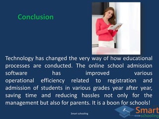 Smart schooling
Conclusion
Technology has changed the very way of how educational
processes are conducted. The online school admission
software has improved various
operational efficiency related to registration and
admission of students in various grades year after year,
saving time and reducing hassles not only for the
management but also for parents. It is a boon for schools!
 