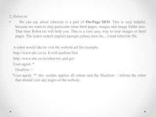 2. Robot.txt
• We can say about robot.txt is a part of On-Page SEO. This is very helpful,
because we want to stop particular some html pages, images and image folder also.
That time Robot.txt will help you. This is a very easy way to stop images or html
pages. The major search engines (google,yahoo, msn etc…) read robot.txt file.
A robot would like to visit the website url for example:
http://www.abc.co.in. It will confirm first
http://www.abc.co.in/robot.txt, and get:
User-agent: *
Disallow: /
"User-agent: *" this section applies all robots and the Disallow: / inform the robot
that should visit any pages of the website.
 
